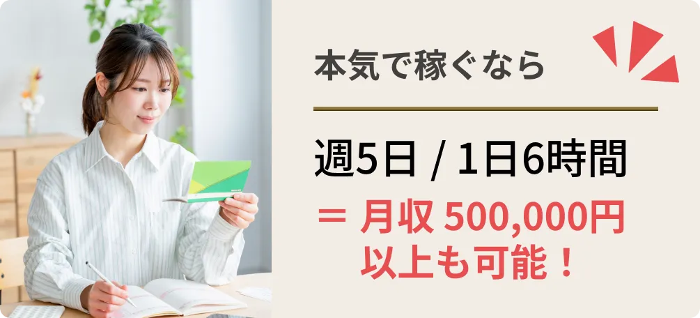本気で稼ぐなら週5日 / 1日6時間＝ 月収 500,000円以上も可能！